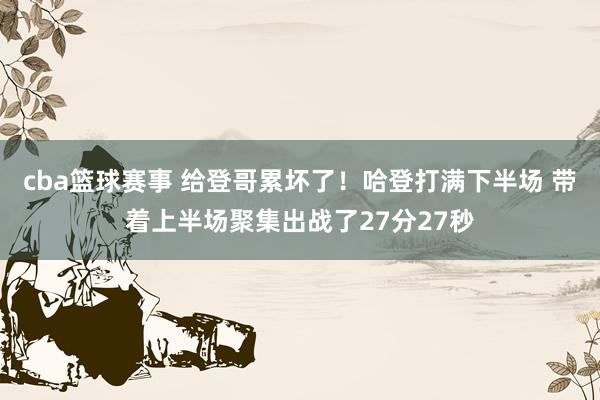 cba篮球赛事 给登哥累坏了！哈登打满下半场 带着上半场聚集出战了27分27秒