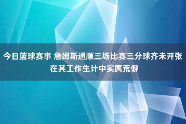 今日篮球赛事 詹姆斯通顺三场比赛三分球齐未开张 在其工作生计