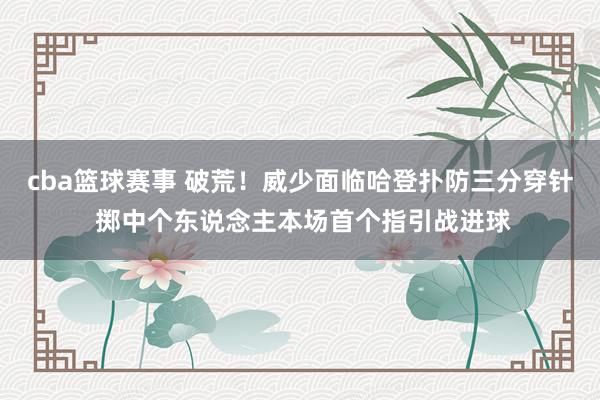 cba篮球赛事 破荒！威少面临哈登扑防三分穿针 掷中个东说念