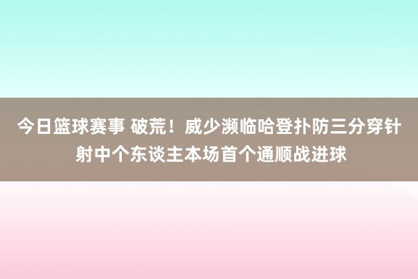 今日篮球赛事 破荒！威少濒临哈登扑防三分穿针 射中个东谈主本