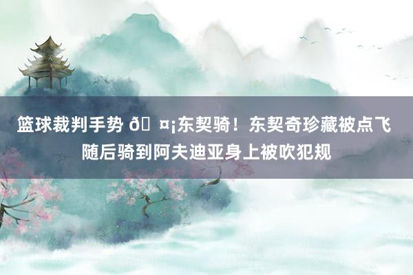 篮球裁判手势 🤡东契骑！东契奇珍藏被点飞 随后骑到阿夫迪亚身上被吹犯规