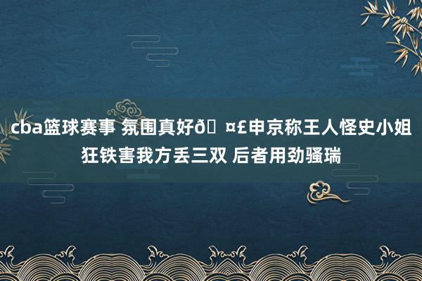 cba篮球赛事 氛围真好🤣申京称王人怪史小姐狂铁害我方丢三双 后者用劲骚瑞