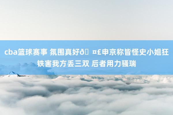 cba篮球赛事 氛围真好🤣申京称皆怪史小姐狂铁害我方丢三双 后者用力骚瑞