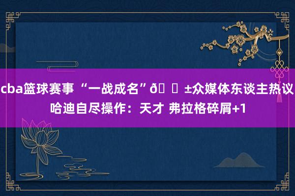 cba篮球赛事 “一战成名”😱众媒体东谈主热议哈迪自尽操作：