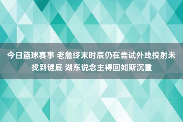 今日篮球赛事 老詹终末时辰仍在尝试外线投射未找到谜底 湖东说念主得回如斯沉重