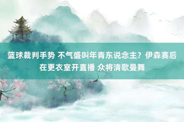 篮球裁判手势 不气盛叫年青东说念主？伊森赛后在更衣室开直播 众将清歌曼舞