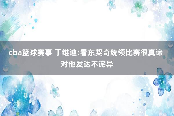 cba篮球赛事 丁维迪:看东契奇统领比赛很真谛 对他发达不诧异