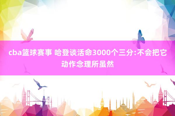 cba篮球赛事 哈登谈活命3000个三分:不会把它动作念理所虽然