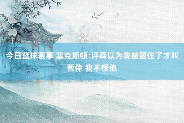 今日篮球赛事 塞克斯顿:评释以为我被困住了才叫暂停 我不怪他