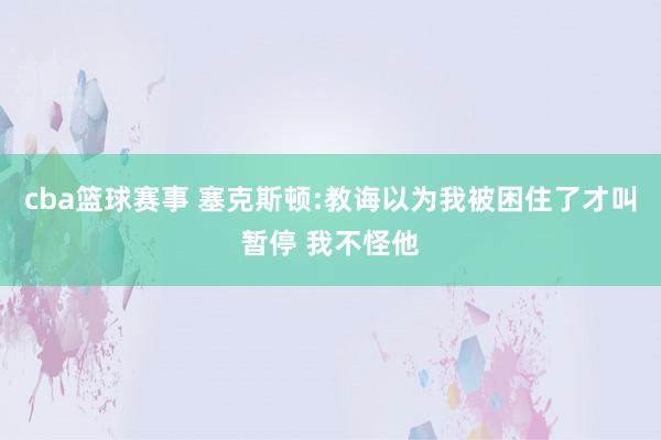 cba篮球赛事 塞克斯顿:教诲以为我被困住了才叫暂停 我不怪他