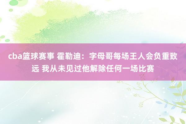 cba篮球赛事 霍勒迪：字母哥每场王人会负重致远 我从未见过他解除任何一场比赛