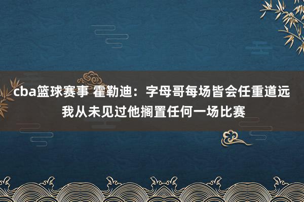 cba篮球赛事 霍勒迪：字母哥每场皆会任重道远 我从未见过他搁置任何一场比赛