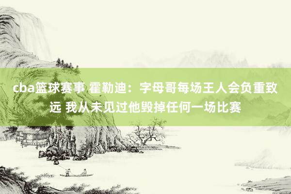 cba篮球赛事 霍勒迪：字母哥每场王人会负重致远 我从未见过他毁掉任何一场比赛