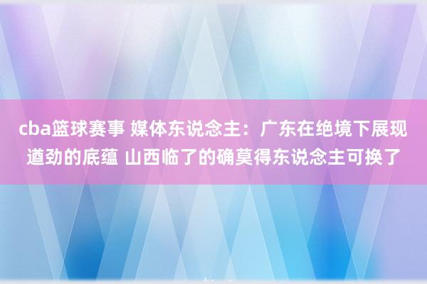 cba篮球赛事 媒体东说念主：广东在绝境下展现遒劲的底蕴 山西临了的确莫得东说念主可换了