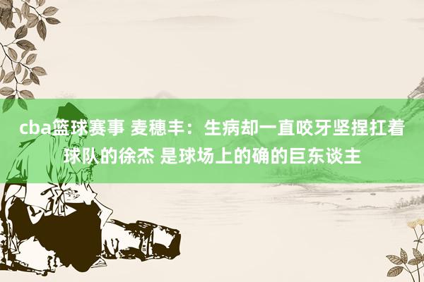 cba篮球赛事 麦穗丰：生病却一直咬牙坚捏扛着球队的徐杰 是球场上的确的巨东谈主