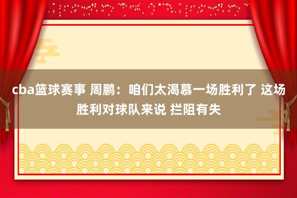 cba篮球赛事 周鹏：咱们太渴慕一场胜利了 这场胜利对球队来说 拦阻有失