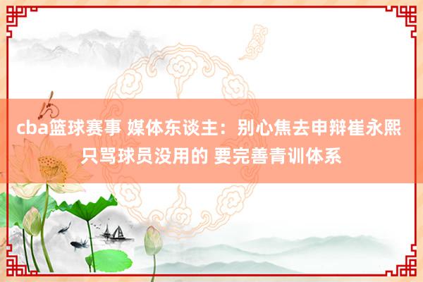 cba篮球赛事 媒体东谈主：别心焦去申辩崔永熙 只骂球员没用的 要完善青训体系