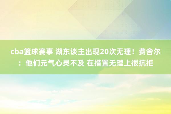 cba篮球赛事 湖东谈主出现20次无理！费舍尔：他们元气心灵不及 在措置无理上很抗拒