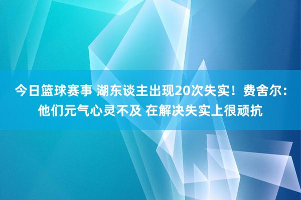 今日篮球赛事 湖东谈主出现20次失实！费舍尔：他们元气心灵不及 在解决失实上很顽抗