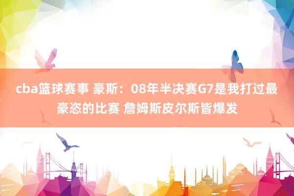 cba篮球赛事 豪斯：08年半决赛G7是我打过最豪恣的比赛 詹姆斯皮尔斯皆爆发