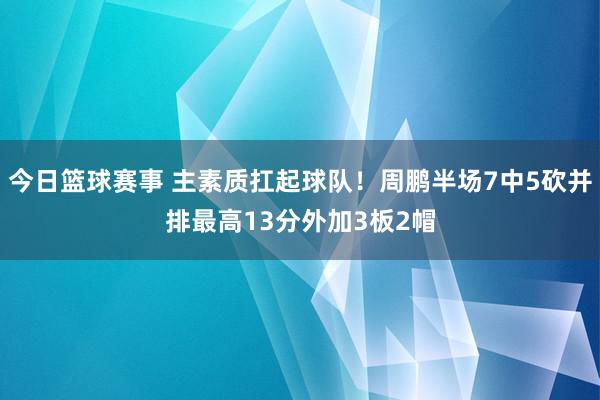 今日篮球赛事 主素质扛起球队！周鹏半场7中5砍并排最高13分外加3板2帽