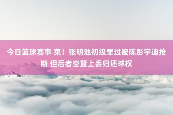 今日篮球赛事 菜！张明池初级罪过被陈彭宇迪抢断 但后者空篮上丢归还球权