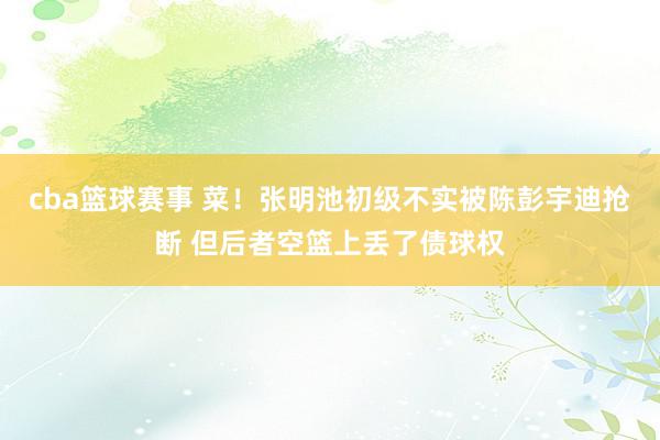 cba篮球赛事 菜！张明池初级不实被陈彭宇迪抢断 但后者空篮上丢了债球权