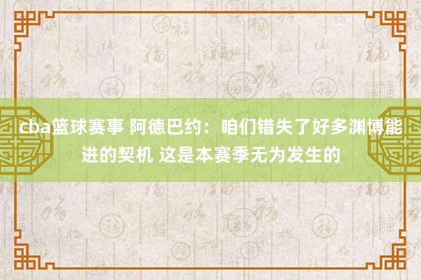 cba篮球赛事 阿德巴约：咱们错失了好多渊博能进的契机 这是本赛季无为发生的