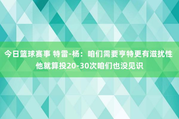 今日篮球赛事 特雷-杨：咱们需要亨特更有滋扰性 他就算投20