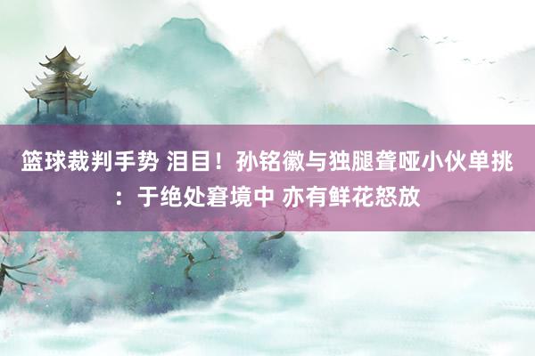 篮球裁判手势 泪目！孙铭徽与独腿聋哑小伙单挑：于绝处窘境中 