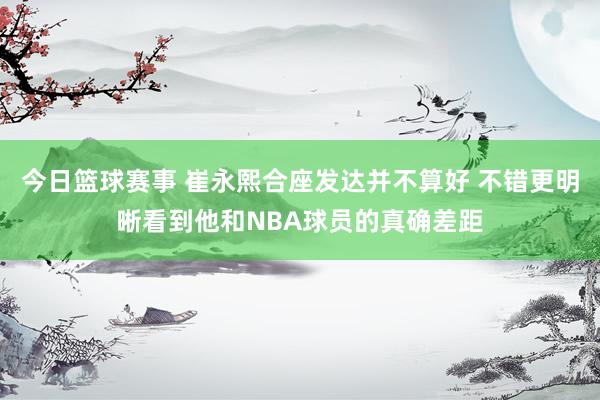 今日篮球赛事 崔永熙合座发达并不算好 不错更明晰看到他和NBA球员的真确差距