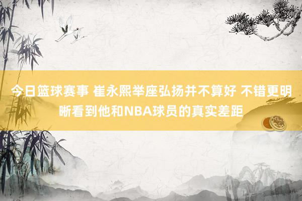 今日篮球赛事 崔永熙举座弘扬并不算好 不错更明晰看到他和NBA球员的真实差距