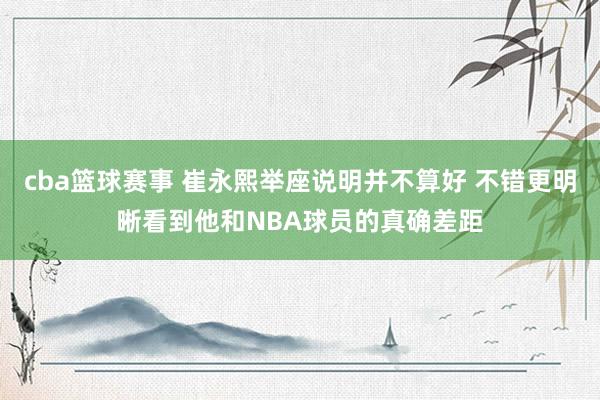 cba篮球赛事 崔永熙举座说明并不算好 不错更明晰看到他和NBA球员的真确差距