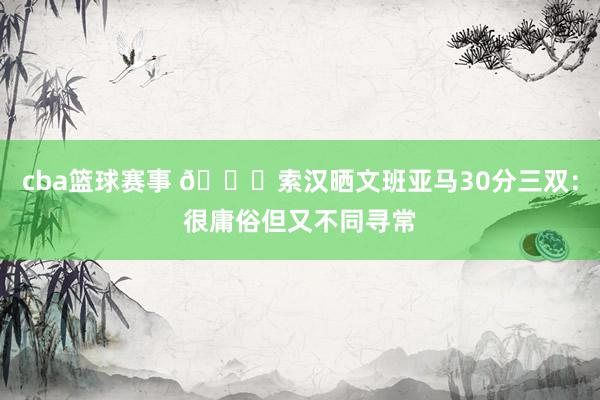 cba篮球赛事 👀索汉晒文班亚马30分三双：很庸俗但又不同寻常