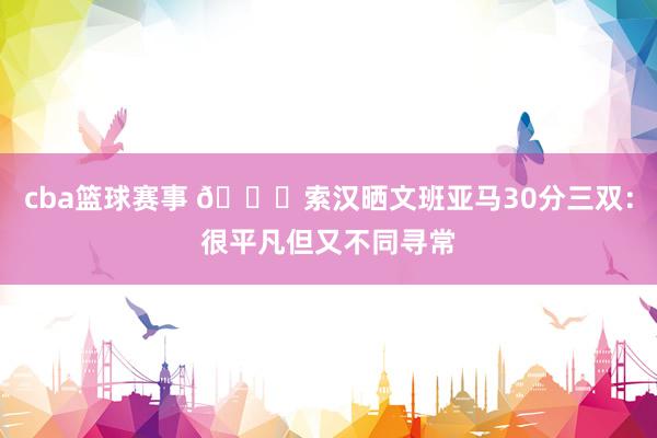 cba篮球赛事 👀索汉晒文班亚马30分三双：很平凡但又不同寻常