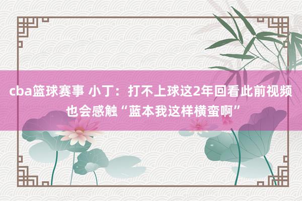 cba篮球赛事 小丁：打不上球这2年回看此前视频 也会感触“蓝本我这样横蛮啊”