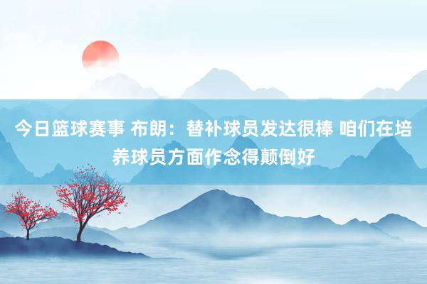 今日篮球赛事 布朗：替补球员发达很棒 咱们在培养球员方面作念得颠倒好