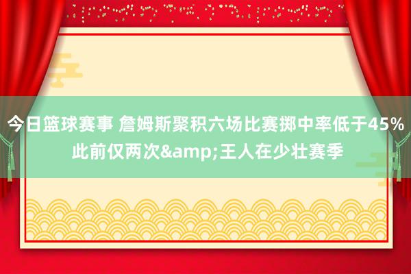 今日篮球赛事 詹姆斯聚积六场比赛掷中率低于45% 此前仅两次&王人在少壮赛季