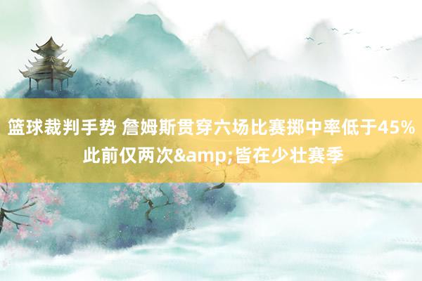 篮球裁判手势 詹姆斯贯穿六场比赛掷中率低于45% 此前仅两次&皆在少壮赛季