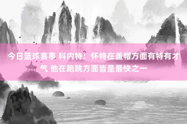 今日篮球赛事 科内特：怀特在盖帽方面有特有才气 他在跑跳方面皆是最快之一