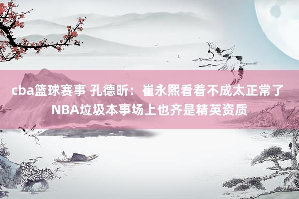 cba篮球赛事 孔德昕：崔永熙看着不成太正常了 NBA垃圾本事场上也齐是精英资质