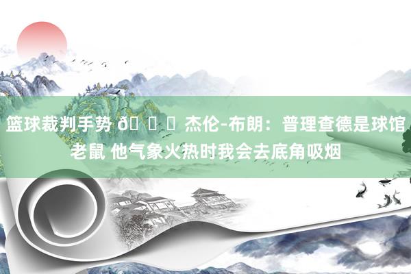 篮球裁判手势 😂杰伦-布朗：普理查德是球馆老鼠 他气象火热时我会去底角吸烟