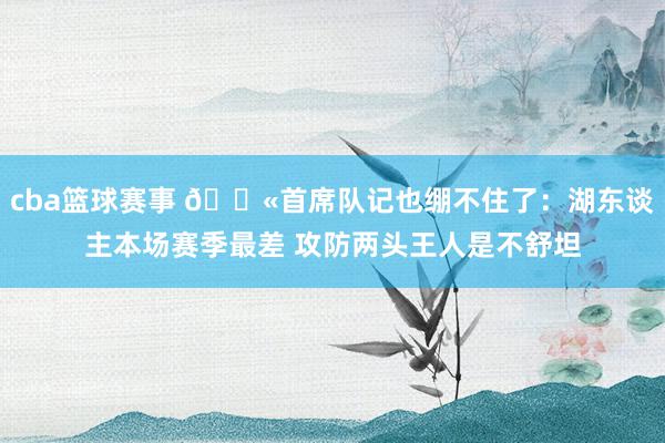 cba篮球赛事 😫首席队记也绷不住了：湖东谈主本场赛季最差 攻防两头王人是不舒坦