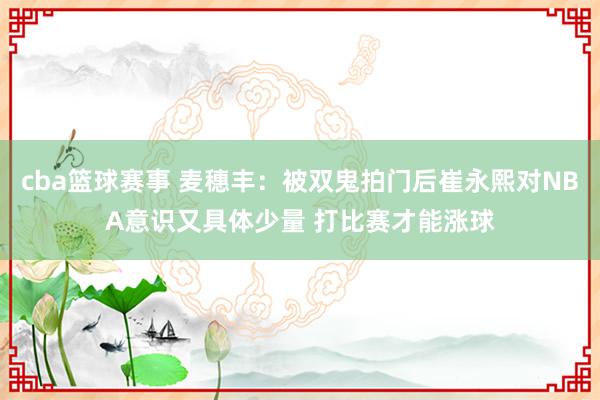 cba篮球赛事 麦穗丰：被双鬼拍门后崔永熙对NBA意识又具体少量 打比赛才能涨球