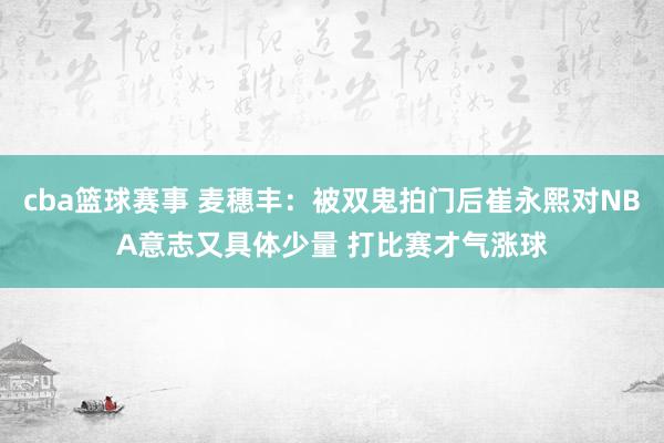 cba篮球赛事 麦穗丰：被双鬼拍门后崔永熙对NBA意志又具体少量 打比赛才气涨球