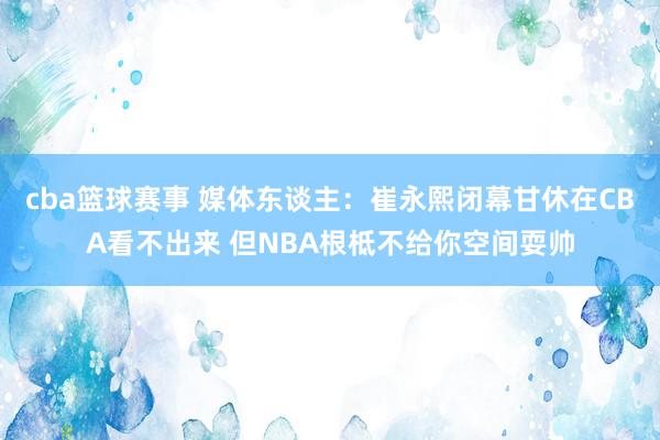 cba篮球赛事 媒体东谈主：崔永熙闭幕甘休在CBA看不出来 但NBA根柢不给你空间耍帅