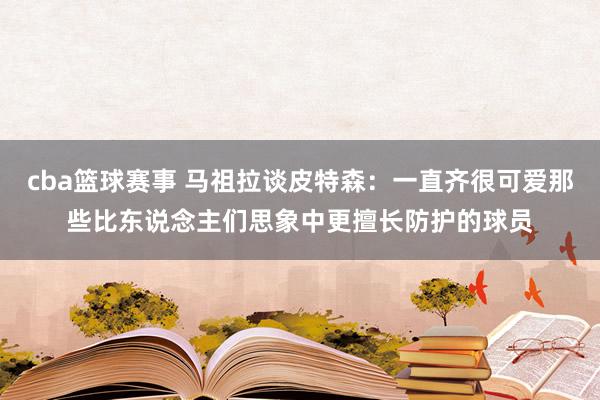 cba篮球赛事 马祖拉谈皮特森：一直齐很可爱那些比东说念主们思象中更擅长防护的球员