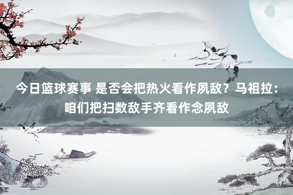 今日篮球赛事 是否会把热火看作夙敌？马祖拉：咱们把扫数敌手齐看作念夙敌