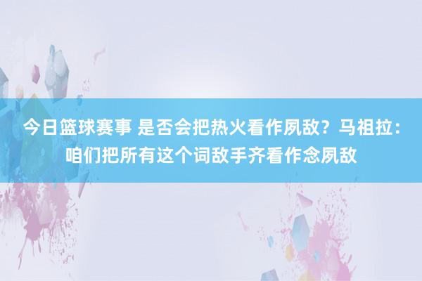 今日篮球赛事 是否会把热火看作夙敌？马祖拉：咱们把所有这个词敌手齐看作念夙敌