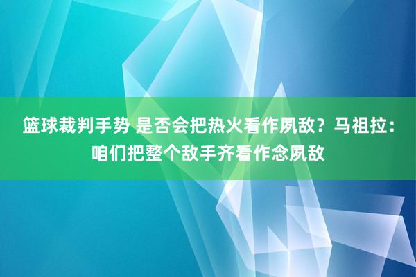 篮球裁判手势 是否会把热火看作夙敌？马祖拉：咱们把整个敌手齐看作念夙敌